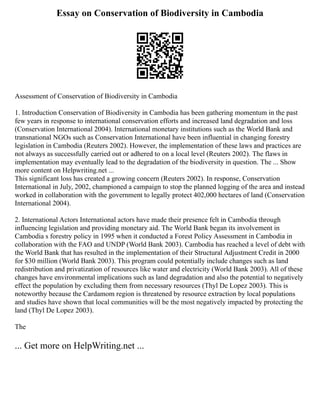 Essay on Conservation of Biodiversity in Cambodia
Assessment of Conservation of Biodiversity in Cambodia
1. Introduction Conservation of Biodiversity in Cambodia has been gathering momentum in the past
few years in response to international conservation efforts and increased land degradation and loss
(Conservation International 2004). International monetary institutions such as the World Bank and
transnational NGOs such as Conservation International have been influential in changing forestry
legislation in Cambodia (Reuters 2002). However, the implementation of these laws and practices are
not always as successfully carried out or adhered to on a local level (Reuters 2002). The flaws in
implementation may eventually lead to the degradation of the biodiversity in question. The ... Show
more content on Helpwriting.net ...
This significant loss has created a growing concern (Reuters 2002). In response, Conservation
International in July, 2002, championed a campaign to stop the planned logging of the area and instead
worked in collaboration with the government to legally protect 402,000 hectares of land (Conservation
International 2004).
2. International Actors International actors have made their presence felt in Cambodia through
influencing legislation and providing monetary aid. The World Bank began its involvement in
Cambodia s forestry policy in 1995 when it conducted a Forest Policy Assessment in Cambodia in
collaboration with the FAO and UNDP (World Bank 2003). Cambodia has reached a level of debt with
the World Bank that has resulted in the implementation of their Structural Adjustment Credit in 2000
for $30 million (World Bank 2003). This program could potentially include changes such as land
redistribution and privatization of resources like water and electricity (World Bank 2003). All of these
changes have environmental implications such as land degradation and also the potential to negatively
effect the population by excluding them from necessary resources (Thyl De Lopez 2003). This is
noteworthy because the Cardamom region is threatened by resource extraction by local populations
and studies have shown that local communities will be the most negatively impacted by protecting the
land (Thyl De Lopez 2003).
The
... Get more on HelpWriting.net ...
 