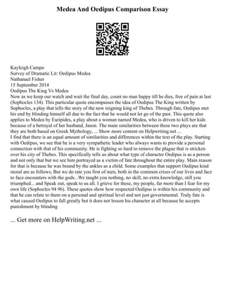 Medea And Oedipus Comparison Essay
Kayleigh Campo
Survey of Dramatic Lit: Oedipus Medea
Nathanael Fisher
15 September 2014
Oedipus The King Vs Medea
Now as we keep our watch and wait the final day, count no man happy till he dies, free of pain at last
(Sophocles 134). This particular quote encompasses the idea of Oedipus The King written by
Sophocles, a play that tells the story of the new reigning king of Thebes. Through fate, Oedipus met
his end by blinding himself all due to the fact that he would not let go of the past. This quote also
applies to Medea by Euripides, a play about a woman named Medea, who is driven to kill her kids
because of a betrayal of her husband, Jason. The main similarities between these two plays are that
they are both based on Greek Mythology, ... Show more content on Helpwriting.net ...
I find that there is an equal amount of similarities and differences within the text of the play. Starting
with Oedipus, we see that he is a very sympathetic leader who always wants to provide a personal
connection with that of his community. He is fighting so hard to remove the plague that is stricken
over his city of Thebes. This specifically tells us about what type of character Oedipus is as a person
and not only that but we see him portrayed as a victim of fate throughout the entire play. Main reason
for that is because he was bound by the ankles as a child. Some examples that support Oedipus kind
moral are as follows, But we do rate you first of men, both in the common crises of our lives and face
to face encounters with the gods...We taught you nothing, no skill, no extra knowledge, still you
triumphed... and Speak out, speak to us all. I grieve for these, my people, far more than I fear for my
own life (Sophocles 94 96). These quotes show how respected Oedipus is within his community and
that he can relate to them on a personal and spiritual level and not just governmental. Truly fate is
what caused Oedipus to fall greatly but it does not lesson his character at all because he accepts
punishment by blinding
... Get more on HelpWriting.net ...
 