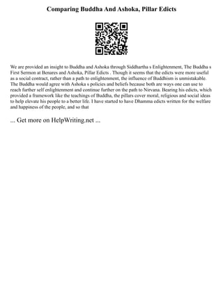 Comparing Buddha And Ashoka, Pillar Edicts
We are provided an insight to Buddha and Ashoka through Siddhartha s Enlightenment, The Buddha s
First Sermon at Benares and Ashoka, Pillar Edicts . Though it seems that the edicts were more useful
as a social contract, rather than a path to enlightenment, the influence of Buddhism is unmistakable.
The Buddha would agree with Ashoka s policies and beliefs because both are ways one can use to
reach further self enlightenment and continue further on the path to Nirvana. Bearing his edicts, which
provided a framework like the teachings of Buddha, the pillars cover moral, religious and social ideas
to help elevate his people to a better life. I have started to have Dhamma edicts written for the welfare
and happiness of the people, and so that
... Get more on HelpWriting.net ...
 
