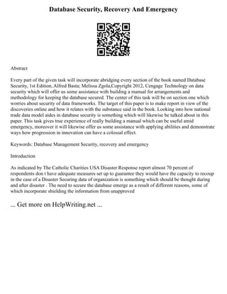 Database Security, Recovery And Emergency
Abstract
Every part of the given task will incorporate abridging every section of the book named Database
Security, 1st Edition, Alfred Basta; Melissa Zgola,Copyright 2012, Cengage Technology on data
security which will offer us some assistance with building a manual for arrangements and
methodology for keeping the database secured. The center of this task will be on section one which
worries about security of data frameworks. The target of this paper is to make report in view of the
discoveries online and how it relates with the substance said in the book. Looking into how national
trade data model aides in database security is something which will likewise be talked about in this
paper. This task gives true experience of really building a manual which can be useful amid
emergency, moreover it will likewise offer us some assistance with applying abilities and demonstrate
ways how progression in innovation can have a colossal effect.
Keywords: Database Management Security, recovery and emergency
Introduction
As indicated by The Catholic Charities USA Disaster Response report almost 70 percent of
respondents don t have adequate measures set up to guarantee they would have the capacity to recoup
in the case of a Disaster Securing data of organization is something which should be thought during
and after disaster . The need to secure the database emerge as a result of different reasons, some of
which incorporate shielding the information from unapproved
... Get more on HelpWriting.net ...
 