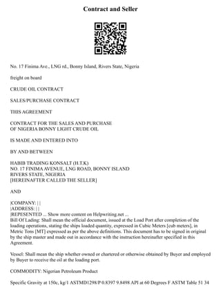 Contract and Seller
No. 17 Finima Ave., LNG rd., Bonny Island, Rivers State, Nigeria
freight on board
CRUDE OIL CONTRACT
SALES/PURCHASE CONTRACT
THIS AGREEMENT
CONTRACT FOR THE SALES AND PURCHASE
OF NIGERIA BONNY LIGHT CRUDE OIL
IS MADE AND ENTERED INTO
BY AND BETWEEN
HABIB TRADING KONSALT (H.T.K)
NO. 17 FINIMAAVENUE, LNG ROAD, BONNY ISLAND
RIVERS STATE, NIGERIA
[HEREINAFTER CALLED THE SELLER]
AND
|COMPANY: | |
|ADDRESS: | |
|REPESENTED ... Show more content on Helpwriting.net ...
Bill Of Lading: Shall mean the official document, issued at the Load Port after completion of the
loading operations, stating the ships loaded quantity, expressed in Cubic Meters [cub meters], in
Metric Tons [MT] expressed as per the above definitions. This document has to be signed in original
by the ship master and made out in accordance with the instruction hereinafter specified in this
Agreement.
Vessel: Shall mean the ship whether owned or chartered or otherwise obtained by Buyer and employed
by Buyer to receive the oil at the loading port.
COMMODITY: Nigerian Petroleum Product
Specific Gravity at 150c, kg/1 ASTMD1298/P 0.8397 9.8498 API at 60 Degrees F ASTM Table 51 34
 