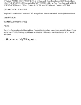 37 Salinity ASTMD 4006/1P 358 4.7P.T.B @ 60 Degrees F Color Dark Brown BS W Content [Vol.
%] ASTMD 473/1P 53 0.25 Average Sulfur %WT ASTMD 0.14% wt Pour Point Degrees F ASTMD
97/1P.15 40º[F] Degrees F Water Content: 0.2% Vol. Max REIB Vapour Pressure: 6.52PSIG
QUANTITY AND DURATION:
Shipment of 2 Million US barrels +/ 05% with possible rolls and extension at both parties discretion.
DESTINATION:
TERMINAL LOADING [FOB]
PRICE:
The price for each Barrel of Bonny Light Crude Oil delivered out turned barrels shall be Dated Brent
on the date of Bill of Lading as published by McGraw Hill market wire less discount of $12.00USD
per barrel.
... Get more on HelpWriting.net ...
 