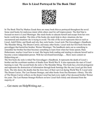 How Is Liesel Portrayed In The Book Thief
In The Book Thief by Markus Zusak there are many book thieves portrayed throughout the novel.
Some steal books for malicious intent while others steal for self improvement. The thief that is
focused on most is Liesel Meminger. She steals books to educate herself and escape from her own
hectic world into another. The titles of the books she steals help to show situations she has
encountered and situations she is trying to avoid. The title of the novel represents thieves such as
Liesel, Adolf Hitler, and Death and why they stole books. Liesel stole The Gravedigger s Handbook,
The Shoulder Shrug, The Dream Carrier, and many other books. Liesel stole her first book from the
gravedigger that buried her brother, Werner Meminger. The handbook starts out as something to
remember her brother but then becomes something to learn from when her foster parent, Hans
Hubermann, teaches Liesel how to read. She begins both reading and stealing to educate herself and to
become a more independent person. With her newfound knowledge, ... Show more content on
Helpwriting.net ...
The first book she stole is titled The Gravedigger s Handbook. It represents the death of Liesel s
brother and the exorbitant numbers of deaths from World War II. It also represents the start of Liesel
learning to read. The second book she stole is The Shoulder Shrug. This book has a Jewish protagonist
and represents the destruction of information through book burnings like the one Liesel got this book
from. The title shows the doubts that the Jews have of their survival during World War II. Liesel stole
The Dream Carrier, The Last Human Stranger, and other books from Ilsa Hermann s library. The title
of The Dream Carrier reflects on the dream Liesel has had every night of her deceased brother Werner
for years. The Last Human Stranger Reflects on how Liesel feels lonely and alienated from the
majority of
... Get more on HelpWriting.net ...
 