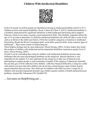 Children With Intellectual Disabilities
In the US around 4.6 million people are identified as having an intellectual disability and 25 to 33 %
children are born with mental disabilities. Resch J, Benz M, Elliott T. (2012). Intellectual disability is
a disability characterized by significant limitations in both intellectual functioning and in adaptive
behavior, which covers many everyday social and practical skills. This disability originates before the
age of 18. In order to determine if a child has intellectual disabilities the child will take a series of test
such as an IQ test if the child score below a 70 he/she would be categorize a limitation in intellectual
functioning. Beside the IQ test Conceptual skills, social skills, practical skills. Some common types of
intellectual ... Show more content on Helpwriting.net ...
These helpless feelings may be cause depression. Olsson Hwang, (2001). In their studies they found
that mothers of children with intellectual and developmental disabilities experiences greater level of
stress. Olsson Hwang, (2001).
Overall it can be concluding that caring for children with intellectual disabilities present many
challenges that can cause psychological problems on the caregivers. Special education is very
important for the students. It is also important for the caregivers to take care of themselves by
participating in support groups or seek counseling if needed. If the caregiver if depressed, frustrated
the care they give will be reflected on the children. s (ID) face financial difficulties. Caring for a child
with Autism cost more than then children who do not have autism because many of them require
special education that cost more. Also child care for children with ASD cost more. Caregivers of
children with neurodevelopmental disorders may exhibit a greater number of health and psychosocial
problems. Amaral DG, Schumann CM, Nordahl CW
... Get more on HelpWriting.net ...
 