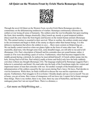 All Quiet on the Western Front by Erich Maria Remarque Essay
Through the novel All Quiet on the Western Front, novelist Erich Maria Remarque provides a
commentary on the dehumanizing tendencies of warfare. Remarque continuously references the
soldiers at war losing all sense of humanity. The soldiers enter the war levelheaded, but upon reaching
the front, their mentality changes drastically: [they] march up, moody or good tempered soldiers
[they] reach the zone where the front begins and become on the instant human animals (Remarque
56). This animal instinct is essential to their survival. When in warfare, the soldiers minds must adapt
to the environment and begin to think of the enemy as objects rather than human beings. It is this
defensive mechanism that allows the soldiers to save ... Show more content on Helpwriting.net ...
We can hardly control ourselves when our glance lights on the form of some other man. We are
insensible, dead men, who through some trick, some dreadful magic, are still able to run and to kill
(Remarque 116). Paul s description of himself and his comrades does not sound human; rather, it
sounds as if he were describing a pack of wolves. Furthermore, when Paul becomes trapped in the
middle ground during a skirmish, he realizes he must defend himself. A French soldier jumps into his
hole, forcing Paul to kill him. Paul strike[s] madly at home and feel[s] only how the body suddenly
convulses without any thought (Remarque 216). The language employed by Remarque suggests Paul s
behavior is animalistic and brutal. His mad stabs into the body of the Frenchman imply the violent and
impersonal nature of man that coincides with war. Yet another example of the brutalization and
dehumanization of the soldiers caused by the war occurs during Paul s leave. On leave, Paul decides to
visit his hometown. While there, he finds it difficult to discuss the war and his experiences with
anyone. Furthermore, Paul struggles to fit in at home: I breathe deeply and say over to myself: You are
at home, you are at home. But a sense of strangeness will not leave me; I cannot feel at home amongst
these things. There is my mother, there is my sister, there my case of butterflies, and there the
mahogany piano but I am not myself there. There is a distance, a
... Get more on HelpWriting.net ...
 