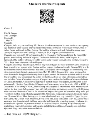 Cleopatra Informative Speech
Cooper 5
Fate N. Cooper
Mrs. Dellinger
English II
3 May 2017
Cleopatra
Cleopatra had a very extraordinary life. She was born into royalty and became a ruler at a very young
age due to her father s death. She was married four times, first to her two younger brothers, third to
Julius Caesar and fourth to Marc Antony. She had four children with both Julius Caesar and marc
Antony. Cleopatra also had 5 siblings. Later on, in life, Cleopatra committed suicide.
Cleopatra was born in 69 BC in Alexandria, Egypt (Cleopatra: The Woman Behind the Name.) Her
parents were Ptolemy Auletes (Cleopatra: The Woman Behind the Name) and Cleopatra V (
Klimczak.) She had five siblings, two older sisters and a younger sister, also two brothers, Cleopatra
VI, ... Show more content on Helpwriting.net ...
Cleopatra chose to go back to Egypt. On her way back to Egypt she made a stop in Cyprus which had
been granted to her younger sister Arsinoe and her younger brother and co ruler Ptolemy XIV, in order
to ensure that she was known as their true ruler. As Cleopatra arrived in Egypt she immediately took
steps to consolidate her rule. A document dated July 26 44 BC, Ptolemy XIV s name appeared, but
after that date he disappeared many say that Cleopatra ordered for him to be poisoned and it is notable
that around this time she dropped the epithet brother loving from her titles. Cleopatra confirmed her
son by Julius Caesar, Caesarion, co regent. Cleopatra also continued to build the Caesareum in honor
of Caesar. In Dendera, Caesarion was depicted in front of images of Cleopatra, asserting him as the
primary ruler (Ancient Egypt Online.) Cleopatra and Marc Antony spent the winter of 41 to 40 BC in
Alexandria. In the spring of 40 BC, Marc Antony left Cleopatra to return home. Marc Antony did not
see her for four years. Fulvia, Antony s ex wife had gotten into a movement against his wife Octavian
over veteran s allotments of land. In the meantime Cleopatra had given birth to twins, a boy and a girl.
Their twin children were officially recognized by Antony and were given names of Alexander Helios
and Cleopatra Selene. Marc Antony gave her much land which was very essential to Egypt. He gave
her Cyprus, the Cilician coast, Phoenicia, Coele Syria, and Judea and Arabia. In 34 BC, Antony had a
campaign into Armenia which had been successful and financially rewarding. Antony celebrated his
triumph with a parade. He presented himself as the New Dionysus. Ptolemy XV (Caesarion) was
made the co ruler with his mother and was also called the King of Kings, Cleopatra was called the
Queen of Kings, Alexander was named Great
... Get more on HelpWriting.net ...
 