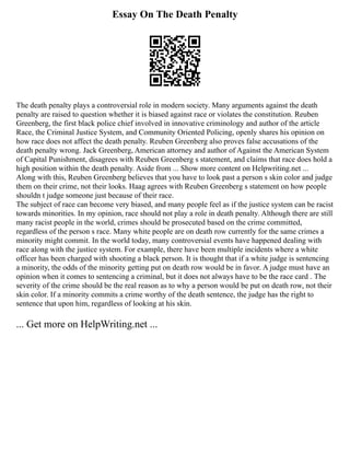 Essay On The Death Penalty
The death penalty plays a controversial role in modern society. Many arguments against the death
penalty are raised to question whether it is biased against race or violates the constitution. Reuben
Greenberg, the first black police chief involved in innovative criminology and author of the article
Race, the Criminal Justice System, and Community Oriented Policing, openly shares his opinion on
how race does not affect the death penalty. Reuben Greenberg also proves false accusations of the
death penalty wrong. Jack Greenberg, American attorney and author of Against the American System
of Capital Punishment, disagrees with Reuben Greenberg s statement, and claims that race does hold a
high position within the death penalty. Aside from ... Show more content on Helpwriting.net ...
Along with this, Reuben Greenberg believes that you have to look past a person s skin color and judge
them on their crime, not their looks. Haag agrees with Reuben Greenberg s statement on how people
shouldn t judge someone just because of their race.
The subject of race can become very biased, and many people feel as if the justice system can be racist
towards minorities. In my opinion, race should not play a role in death penalty. Although there are still
many racist people in the world, crimes should be prosecuted based on the crime committed,
regardless of the person s race. Many white people are on death row currently for the same crimes a
minority might commit. In the world today, many controversial events have happened dealing with
race along with the justice system. For example, there have been multiple incidents where a white
officer has been charged with shooting a black person. It is thought that if a white judge is sentencing
a minority, the odds of the minority getting put on death row would be in favor. A judge must have an
opinion when it comes to sentencing a criminal, but it does not always have to be the race card . The
severity of the crime should be the real reason as to why a person would be put on death row, not their
skin color. If a minority commits a crime worthy of the death sentence, the judge has the right to
sentence that upon him, regardless of looking at his skin.
... Get more on HelpWriting.net ...
 