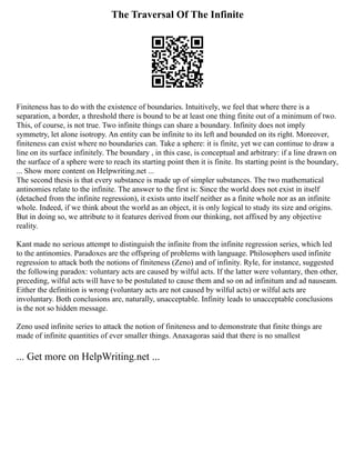 The Traversal Of The Infinite
Finiteness has to do with the existence of boundaries. Intuitively, we feel that where there is a
separation, a border, a threshold there is bound to be at least one thing finite out of a minimum of two.
This, of course, is not true. Two infinite things can share a boundary. Infinity does not imply
symmetry, let alone isotropy. An entity can be infinite to its left and bounded on its right. Moreover,
finiteness can exist where no boundaries can. Take a sphere: it is finite, yet we can continue to draw a
line on its surface infinitely. The boundary , in this case, is conceptual and arbitrary: if a line drawn on
the surface of a sphere were to reach its starting point then it is finite. Its starting point is the boundary,
... Show more content on Helpwriting.net ...
The second thesis is that every substance is made up of simpler substances. The two mathematical
antinomies relate to the infinite. The answer to the first is: Since the world does not exist in itself
(detached from the infinite regression), it exists unto itself neither as a finite whole nor as an infinite
whole. Indeed, if we think about the world as an object, it is only logical to study its size and origins.
But in doing so, we attribute to it features derived from our thinking, not affixed by any objective
reality.
Kant made no serious attempt to distinguish the infinite from the infinite regression series, which led
to the antinomies. Paradoxes are the offspring of problems with language. Philosophers used infinite
regression to attack both the notions of finiteness (Zeno) and of infinity. Ryle, for instance, suggested
the following paradox: voluntary acts are caused by wilful acts. If the latter were voluntary, then other,
preceding, wilful acts will have to be postulated to cause them and so on ad infinitum and ad nauseam.
Either the definition is wrong (voluntary acts are not caused by wilful acts) or wilful acts are
involuntary. Both conclusions are, naturally, unacceptable. Infinity leads to unacceptable conclusions
is the not so hidden message.
Zeno used infinite series to attack the notion of finiteness and to demonstrate that finite things are
made of infinite quantities of ever smaller things. Anaxagoras said that there is no smallest
... Get more on HelpWriting.net ...
 