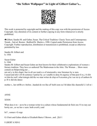 “the Yellow Wallpaper” in Light of Gilbert Gubar’s...
This work is protected by copyright and the making of this copy was with the permission of Access
Copyright. Any alteration of its content or further copying in any form whatsoever is strictly
prohibited.
Gilbert, Sandra M. and Gubar, Susan. The Critical Tradition: Classic Texts and Contemporary
Trends , 2nd ed. Boston : Bedford/St. Martin s, 1998. Copied under Permission from Access
Copyright. Further reproduction, distribution or transmission is prohibited, except as otherwise
permitted by law.
Sandra M. Gilbert and
b. 1936
Susan Gubar
b. 1944
Sandra M. Gilbert and Susan Gubar are best known for their collaborative explorations of women s
literary tradition. They have co authored The Madwoman in the Attic: The Woman ... Show more
content on Helpwriting.net ...
not onl y in this chapt r bur in all our readi n o of nineteenth c ntur literature by w men.
I eased and infe t d b th sentence f patriar hy. ye t unable to deny th urgency of that poet fi re,,1 h felt
wi thin he rself. what trategie did the wo man writer de elop or 0 ercomin g he r an xie ty of authors hi
p. H w did she dance
mother s , her mOlh er s before , handed do wn like af! heIrl oom ou l hI dden like shameful L I ell m 
ANNE
XTON
What does it m ~ an to be a woman writer in a culture whose fundamental de finiti ons f li te rary aut
hority are , as we hav e seen. both overtl y and
In!! , sonner r G orge
G il bert and Gubar allude to Elizabeth Barre t! Brown , and . [Ed·1
I LBERT A ND G
 