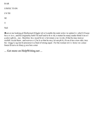 B AR
I INFEC TI ON
I N TH
SE
T
NeE
out or me looking gl lfitellectual tl1Jggle wh ic h enable the male write r to xplain h i. rebel lt l1usne
bis e rv in o , and his originality both l hi melf and to th w rid, n matter ho many reader think h im n I
q uite n ght [n , .nsc . lherefore. he c nceal hi rev o lut ionary e ne r ie nly ,0 that he may more p
weifull. reveal them . and werves o r [ be ls so that he ma y tri um ph b y fo un d ino a new rder, ince
his ~trugg l e ag inst hi precursor is a baul of strong equal . For the woman wri t r. howe ver. conce
Imem IS not a m ilitary g wre but a strat
... Get more on HelpWriting.net ...
 