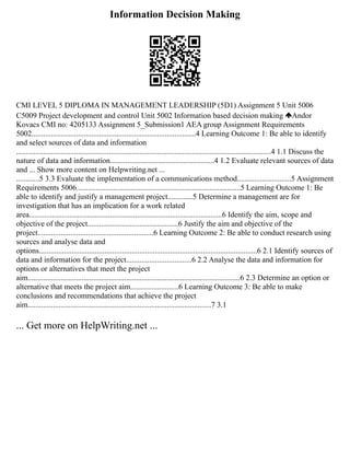 Information Decision Making
CMI LEVEL 5 DIPLOMA IN MANAGEMENT LEADERSHIP (5D1) Assignment 5 Unit 5006
C5009 Project development and control Unit 5002 Information based decision making Andor
Kovacs CMI no: 4205133 Assignment 5_Submission1 AEA group Assignment Requirements
5002.....................................................................................4 Learning Outcome 1: Be able to identify
and select sources of data and information
....................................................................................................................................4 1.1 Discuss the
nature of data and information......................................................4 1.2 Evaluate relevant sources of data
and ... Show more content on Helpwriting.net ...
............5 3.3 Evaluate the implementation of a communications method............................5 Assignment
Requirements 5006.....................................................................................5 Learning Outcome 1: Be
able to identify and justify a management project.............5 Determine a management are for
investigation that has an implication for a work related
area....................................................................................................6 Identify the aim, scope and
objective of the project...............................................6 Justify the aim and objective of the
project............................................................6 Learning Outcome 2: Be able to conduct research using
sources and analyse data and
options.................................................................................................................6 2.1 Identify sources of
data and information for the project..................................6 2.2 Analyse the data and information for
options or alternatives that meet the project
aim..............................................................................................................6 2.3 Determine an option or
alternative that meets the project aim.........................6 Learning Outcome 3: Be able to make
conclusions and recommendations that achieve the project
aim...............................................................................................7 3.1
... Get more on HelpWriting.net ...
 