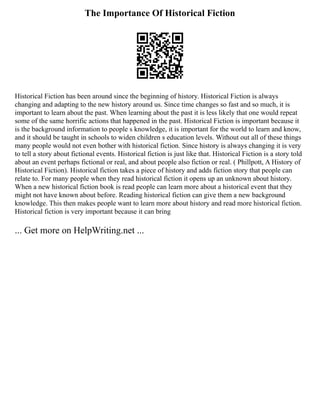 The Importance Of Historical Fiction
Historical Fiction has been around since the beginning of history. Historical Fiction is always
changing and adapting to the new history around us. Since time changes so fast and so much, it is
important to learn about the past. When learning about the past it is less likely that one would repeat
some of the same horrific actions that happened in the past. Historical Fiction is important because it
is the background information to people s knowledge, it is important for the world to learn and know,
and it should be taught in schools to widen children s education levels. Without out all of these things
many people would not even bother with historical fiction. Since history is always changing it is very
to tell a story about fictional events. Historical fiction is just like that. Historical Fiction is a story told
about an event perhaps fictional or real, and about people also fiction or real. ( Phillpott, A History of
Historical Fiction). Historical fiction takes a piece of history and adds fiction story that people can
relate to. For many people when they read historical fiction it opens up an unknown about history.
When a new historical fiction book is read people can learn more about a historical event that they
might not have known about before. Reading historical fiction can give them a new background
knowledge. This then makes people want to learn more about history and read more historical fiction.
Historical fiction is very important because it can bring
... Get more on HelpWriting.net ...
 