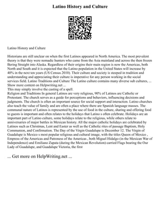 Latino History and Culture
Latino History and Culture
Historians are still unclear on when the first Latinos appeared in North America. The most prevalent
theory is that they were nomadic hunters who came from the Asia mainland and across the then frozen
Bering Straight into Alaska. Regardless of their origins their main region is now the Americas, both
North and South and it is expected that the Latino population in the United States will increase by
40% in the next ten years (US Census 2010). Their culture and society is steeped in tradition and
understanding and appreciating their culture is imperative for any person working in the social
services field. Latino Traditions and Culture The Latino culture contains many diverse sub cultures, ...
Show more content on Helpwriting.net ...
This may simply involve the casting of a spell.
Religion and Traditions In general Latinos are very religious, 90% of Latinos are Catholic or
Protestant. The church serves as a guide for perceptions and behaviors, influencing decisions and
judgments. The church is often an important source for social support and interaction. Latino churches
also teach the value of family and are often a place where there are Spanish language masses. The
communal nature of Latinos is represented by the use of food in the culture, sharing and offering food
to guests is important and often relates to the holidays that Latino s often celebrate. Holidays are an
important part of Latino culture, some holidays relate to the religious, while others relate to
anniversaries of major battles in Mexican history. All the major catholic holidays are celebrated by
Latinos such as Christmas, Lent and Easter as well as the Catholic rites of passage Baptism, Holy
Communion, and Confirmation. The Day of the Virgin Guadalupe is December 12. The Virgin of
Guadalupe is Mexico s most popular religious and cultural image, with the titles Queen of Mexico ,
Empress of the Americas and Patroness of the Americas , both Miguel Hidalgo (in the Mexican War of
Independence) and Emiliano Zapata (during the Mexican Revolution) carried Flags bearing the Our
Lady of Guadalupe, and Guadalupe Victoria, the first
... Get more on HelpWriting.net ...
 