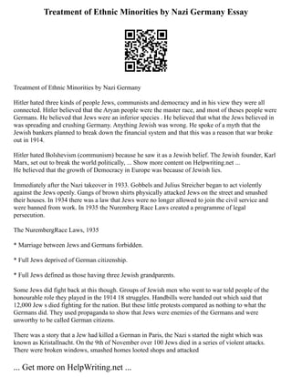 Treatment of Ethnic Minorities by Nazi Germany Essay
Treatment of Ethnic Minorities by Nazi Germany
Hitler hated three kinds of people Jews, communists and democracy and in his view they were all
connected. Hitler believed that the Aryan people were the master race, and most of theses people were
Germans. He believed that Jews were an inferior species . He believed that what the Jews believed in
was spreading and crushing Germany. Anything Jewish was wrong. He spoke of a myth that the
Jewish bankers planned to break down the financial system and that this was a reason that war broke
out in 1914.
Hitler hated Bolshevism (communism) because he saw it as a Jewish belief. The Jewish founder, Karl
Marx, set out to break the world politically, ... Show more content on Helpwriting.net ...
He believed that the growth of Democracy in Europe was because of Jewish lies.
Immediately after the Nazi takeover in 1933. Gobbels and Julius Streicher began to act violently
against the Jews openly. Gangs of brown shirts physically attacked Jews on the street and smashed
their houses. In 1934 there was a law that Jews were no longer allowed to join the civil service and
were banned from work. In 1935 the Nuremberg Race Laws created a programme of legal
persecution.
The NurembergRace Laws, 1935
* Marriage between Jews and Germans forbidden.
* Full Jews deprived of German citizenship.
* Full Jews defined as those having three Jewish grandparents.
Some Jews did fight back at this though. Groups of Jewish men who went to war told people of the
honourable role they played in the 1914 18 struggles. Handbills were handed out which said that
12,000 Jew s died fighting for the nation. But these little protests compared as nothing to what the
Germans did. They used propaganda to show that Jews were enemies of the Germans and were
unworthy to be called German citizens.
There was a story that a Jew had killed a German in Paris, the Nazi s started the night which was
known as Kristallnacht. On the 9th of November over 100 Jews died in a series of violent attacks.
There were broken windows, smashed homes looted shops and attacked
... Get more on HelpWriting.net ...
 