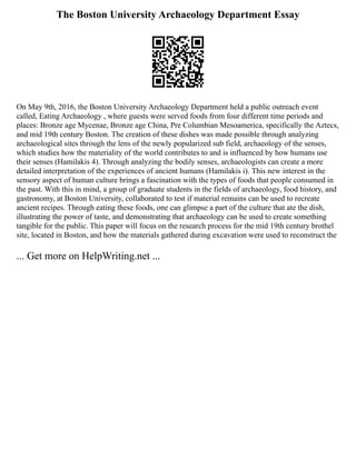 The Boston University Archaeology Department Essay
On May 9th, 2016, the Boston University Archaeology Department held a public outreach event
called, Eating Archaeology , where guests were served foods from four different time periods and
places: Bronze age Mycenae, Bronze age China, Pre Columbian Mesoamerica, specifically the Aztecs,
and mid 19th century Boston. The creation of these dishes was made possible through analyzing
archaeological sites through the lens of the newly popularized sub field, archaeology of the senses,
which studies how the materiality of the world contributes to and is influenced by how humans use
their senses (Hamilakis 4). Through analyzing the bodily senses, archaeologists can create a more
detailed interpretation of the experiences of ancient humans (Hamilakis i). This new interest in the
sensory aspect of human culture brings a fascination with the types of foods that people consumed in
the past. With this in mind, a group of graduate students in the fields of archaeology, food history, and
gastronomy, at Boston University, collaborated to test if material remains can be used to recreate
ancient recipes. Through eating these foods, one can glimpse a part of the culture that ate the dish,
illustrating the power of taste, and demonstrating that archaeology can be used to create something
tangible for the public. This paper will focus on the research process for the mid 19th century brothel
site, located in Boston, and how the materials gathered during excavation were used to reconstruct the
... Get more on HelpWriting.net ...
 