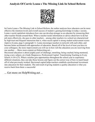 Analysis Of Carrie Leana s The Missing Link In School Reform
In Carrie Leana s The Missing Link in School Reform, the author analyzes how educators can be more
effective the retention levels and overall success of student s gaining knowledge in today s society.
Leana s social capitalism introduces how one can develop stronger as an educator by resourcing their
other teacher friends around them. When a teacher needs information or advice about how to do her
job more effectively, she goes to other teachers .. among other teachers in a school are characterized
by high trust and frequent interaction that is, when social capital is strong student achievement scores
improve (Leana, page 4, paragraph 1). Leana encourages teachers to network with each other, and
become better acclimated with approaches of education. Based off of the level of trust you have in
your colleagues, the more improvement you will see in how rich the education you are receiving from
one another. ... Show more content on Helpwriting.net ...
Decisional education is about [eight] years of challenge, stretching, being coached, being mentored,
trying a new subject, etc (Andy Hargreaves, Professional Capital: Transforming Teaching in Every
School, 6:18 6:23). When a teacher gets opportunities throughout the school year to experience
different situations, they can take those lessons and figure out the correct way of how to teach based
off of what previously worked. Decisional capital helps teachers establish a professional investment
into education for their students. The end result of giving students a quality education is what you
receive back from them: a successful
... Get more on HelpWriting.net ...
 
