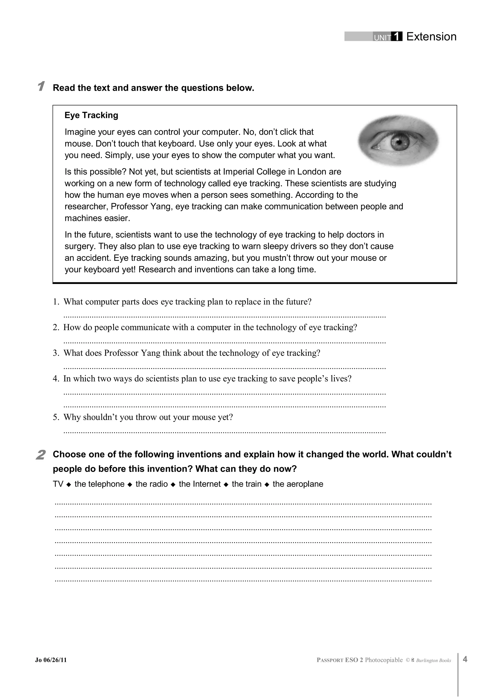 UNIT 1         Extension



1     Read the text and answer the questions below.

          Eye Tracking
          Imagine your eyes can control your computer. No, don’t click that
          mouse. Don’t touch that keyboard. Use only your eyes. Look at what
          you need. Simply, use your eyes to show the computer what you want.
          Is this possible? Not yet, but scientists at Imperial College in London are
          working on a new form of technology called eye tracking. These scientists are studying
          how the human eye moves when a person sees something. According to the
          researcher, Professor Yang, eye tracking can make communication between people and
          machines easier.
          In the future, scientists want to use the technology of eye tracking to help doctors in
          surgery. They also plan to use eye tracking to warn sleepy drivers so they don’t cause
          an accident. Eye tracking sounds amazing, but you mustn’t throw out your mouse or
          your keyboard yet! Research and inventions can take a long time.


      1. What computer parts does eye tracking plan to replace in the future?
         ....................................................................................................................................................
      2. How do people communicate with a computer in the technology of eye tracking?
         ....................................................................................................................................................
      3. What does Professor Yang think about the technology of eye tracking?
         ....................................................................................................................................................
      4. In which two ways do scientists plan to use eye tracking to save people’s lives?
         ....................................................................................................................................................
         ....................................................................................................................................................
      5. Why shouldn’t you throw out your mouse yet?
         ....................................................................................................................................................


2     Choose one of the following inventions and explain how it changed the world. What couldn’t
      people do before this invention? What can they do now?
      TV  the telephone  the radio  the Internet  the train  the aeroplane

      .............................................................................................................................................................................
      .............................................................................................................................................................................
      .............................................................................................................................................................................
      .............................................................................................................................................................................
      .............................................................................................................................................................................
      .............................................................................................................................................................................
      .............................................................................................................................................................................




Jo 06/26/11                                                                                                                   PASSPORT ESO 2 Photocopiable ©               Burlington Books   4
 