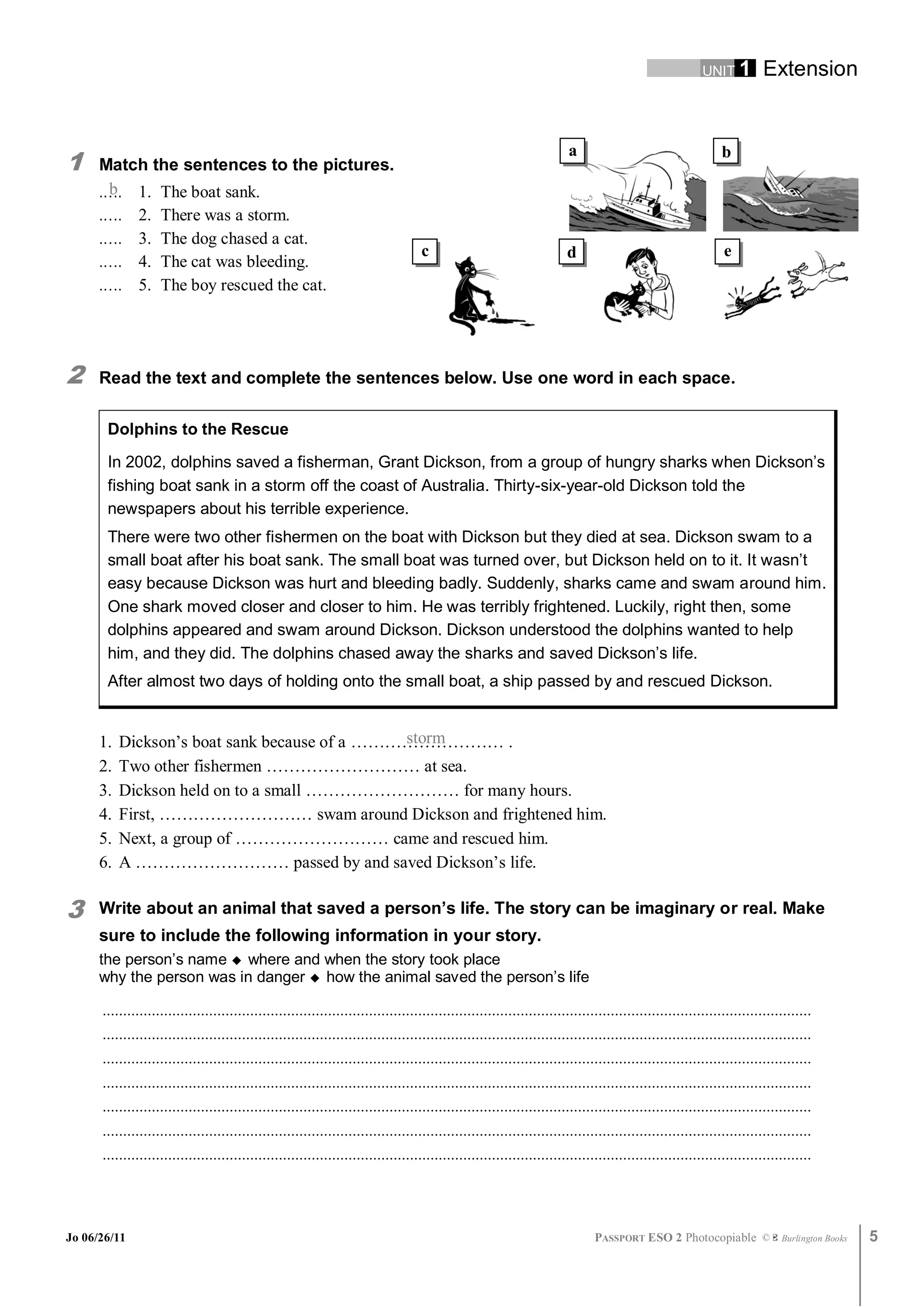 UNIT 1         Extension



1
                                                                                                                       a                                     b
      Match the sentences to the pictures.
      .…. 1. The boat sank.
       b
      .….     2.    There was a storm.
      .….     3.    The dog chased a cat.
                                                                                   c                                   d                                     e
      .….     4.    The cat was bleeding.
      .….     5.    The boy rescued the cat.




2     Read the text and complete the sentences below. Use one word in each space.

       Dolphins to the Rescue

       In 2002, dolphins saved a fisherman, Grant Dickson, from a group of hungry sharks when Dickson’s
       fishing boat sank in a storm off the coast of Australia. Thirty-six-year-old Dickson told the
       newspapers about his terrible experience.
       There were two other fishermen on the boat with Dickson but they died at sea. Dickson swam to a
       small boat after his boat sank. The small boat was turned over, but Dickson held on to it. It wasn’t
       easy because Dickson was hurt and bleeding badly. Suddenly, sharks came and swam around him.
       One shark moved closer and closer to him. He was terribly frightened. Luckily, right then, some
       dolphins appeared and swam around Dickson. Dickson understood the dolphins wanted to help
       him, and they did. The dolphins chased away the sharks and saved Dickson’s life.
       After almost two days of holding onto the small boat, a ship passed by and rescued Dickson.


      1.                                       storm
           Dickson’s boat sank because of a ……………………… .
      2.   Two other fishermen ……………………… at sea.
      3.   Dickson held on to a small ……………………… for many hours.
      4.   First, ……………………… swam around Dickson and frightened him.
      5.   Next, a group of ……………………… came and rescued him.
      6.   A ……………………… passed by and saved Dickson’s life.

3     Write about an animal that saved a person’s life. The story can be imaginary or real. Make
      sure to include the following information in your story.
      the person’s name  where and when the story took place
      why the person was in danger  how the animal saved the person’s life

      .............................................................................................................................................................................
      .............................................................................................................................................................................
      .............................................................................................................................................................................
      .............................................................................................................................................................................
      .............................................................................................................................................................................
      .............................................................................................................................................................................
      .............................................................................................................................................................................




Jo 06/26/11                                                                                                                   PASSPORT ESO 2 Photocopiable ©               Burlington Books   5
 