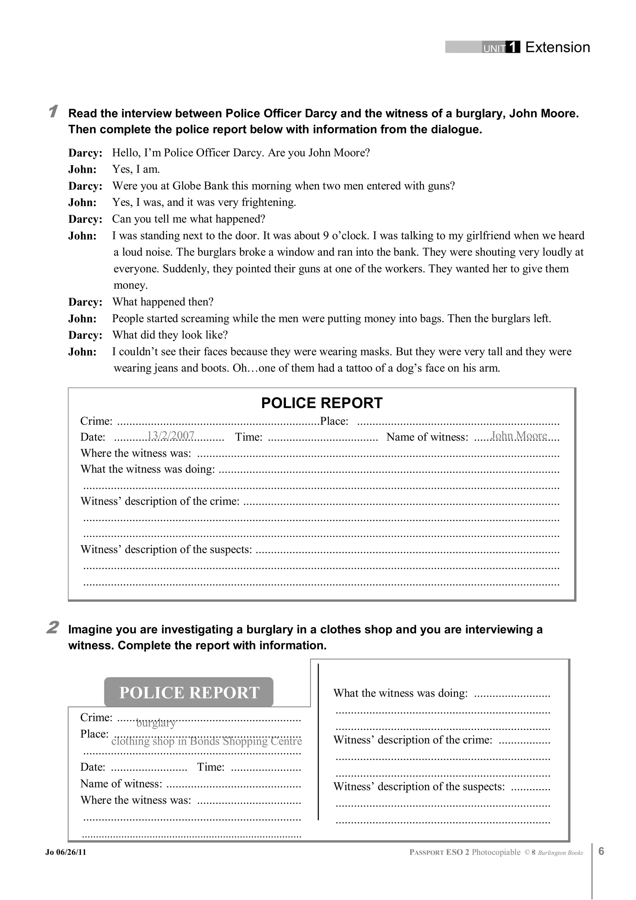 UNIT 1       Extension



1     Read the interview between Police Officer Darcy and the witness of a burglary, John Moore.
      Then complete the police report below with information from the dialogue.
      Darcy: Hello, I’m Police Officer Darcy. Are you John Moore?
      John:  Yes, I am.
      Darcy: Were you at Globe Bank this morning when two men entered with guns?
      John:  Yes, I was, and it was very frightening.
      Darcy: Can you tell me what happened?
      John:  I was standing next to the door. It was about 9 o’clock. I was talking to my girlfriend when we heard
             a loud noise. The burglars broke a window and ran into the bank. They were shouting very loudly at
             everyone. Suddenly, they pointed their guns at one of the workers. They wanted her to give them
             money.
      Darcy: What happened then?
      John: People started screaming while the men were putting money into bags. Then the burglars left.
      Darcy: What did they look like?
      John: I couldn’t see their faces because they were wearing masks. But they were very tall and they were
             wearing jeans and boots. Oh…one of them had a tattoo of a dog’s face on his arm.


                                                                        POLICE REPORT
         Crime: ..................................................................Place: ..................................................................
                              13/2/2007
         Date: .................................... Time: .................................... Name of witness: ............................  John Moore
         Where the witness was: ......................................................................................................................
         What the witness was doing: ...............................................................................................................
         ...........................................................................................................................................................
         Witness’ description of the crime: .......................................................................................................
         ...........................................................................................................................................................
         ...........................................................................................................................................................
         Witness’ description of the suspects: ...................................................................................................
         ...........................................................................................................................................................
         ...........................................................................................................................................................



2     Imagine you are investigating a burglary in a clothes shop and you are interviewing a
      witness. Complete the report with information.



                      POLICE REPORT                                                       What the witness was doing: .........................
                                                                                          ......................................................................
         Crime: ............................................................
                          burglary                                                        ......................................................................
         Place: .............................................................             Witness’ description of the crime: .................
                  clothing shop in Bonds Shopping Centre
         .......................................................................          ......................................................................
         Date: ......................... Time: .......................                    ......................................................................
         Name of witness: ............................................                    Witness’ description of the suspects: .............
         Where the witness was: ..................................                        ......................................................................
         .......................................................................          ......................................................................
         ..............................................................................
Jo 06/26/11                                                                                                        PASSPORT ESO 2 Photocopiable ©           Burlington Books   6
 