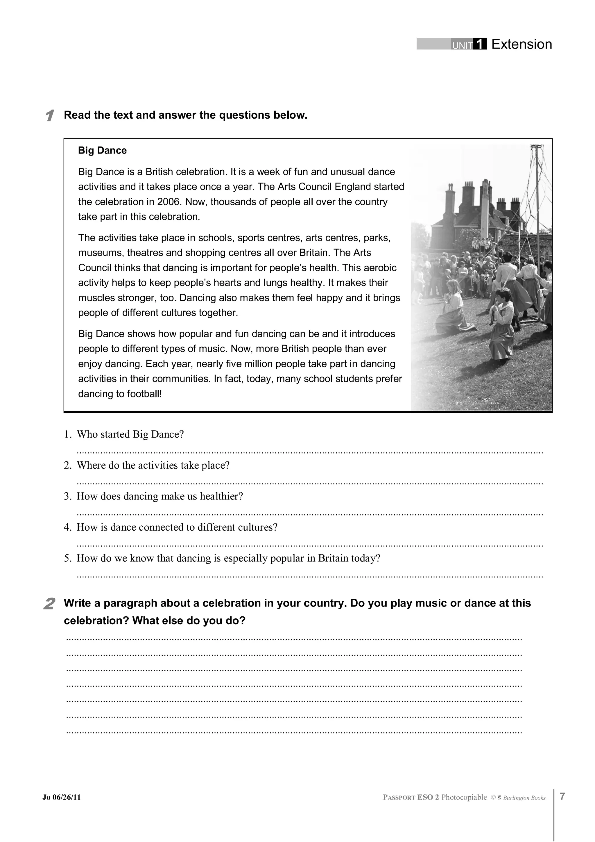 UNIT 1         Extension




1     Read the text and answer the questions below.


          Big Dance

          Big Dance is a British celebration. It is a week of fun and unusual dance
          activities and it takes place once a year. The Arts Council England started
          the celebration in 2006. Now, thousands of people all over the country
          take part in this celebration.

          The activities take place in schools, sports centres, arts centres, parks,
          museums, theatres and shopping centres all over Britain. The Arts
          Council thinks that dancing is important for people’s health. This aerobic
          activity helps to keep people’s hearts and lungs healthy. It makes their
          muscles stronger, too. Dancing also makes them feel happy and it brings
          people of different cultures together.

          Big Dance shows how popular and fun dancing can be and it introduces
          people to different types of music. Now, more British people than ever
          enjoy dancing. Each year, nearly five million people take part in dancing
          activities in their communities. In fact, today, many school students prefer
          dancing to football!



      1. Who started Big Dance?
         .................................................................................................................................................................................
      2. Where do the activities take place?
         .................................................................................................................................................................................
      3. How does dancing make us healthier?
         .................................................................................................................................................................................
      4. How is dance connected to different cultures?
         .................................................................................................................................................................................
      5. How do we know that dancing is especially popular in Britain today?
         .................................................................................................................................................................................


2     Write a paragraph about a celebration in your country. Do you play music or dance at this
      celebration? What else do you do?
      .............................................................................................................................................................................
      .............................................................................................................................................................................
      .............................................................................................................................................................................
      .............................................................................................................................................................................
      .............................................................................................................................................................................
      .............................................................................................................................................................................
      .............................................................................................................................................................................




Jo 06/26/11                                                                                                                   PASSPORT ESO 2 Photocopiable ©               Burlington Books   7
 