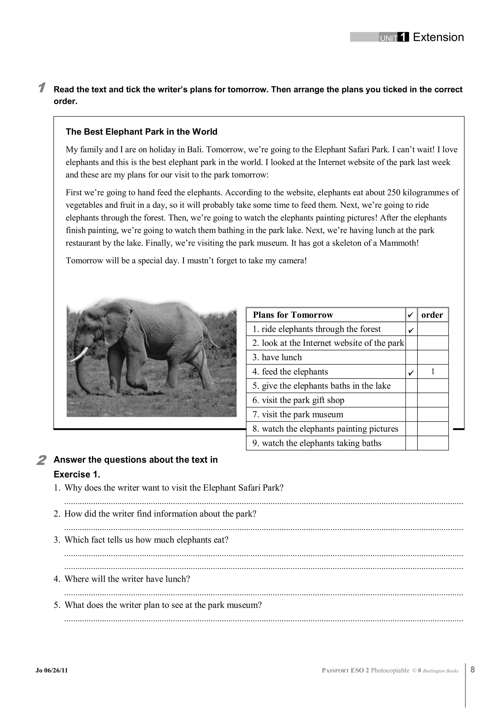 UNIT 1         Extension



1     Read the text and tick the writer’s plans for tomorrow. Then arrange the plans you ticked in the correct
      order.


          The Best Elephant Park in the World
          My family and I are on holiday in Bali. Tomorrow, we’re going to the Elephant Safari Park. I can’t wait! I love
          elephants and this is the best elephant park in the world. I looked at the Internet website of the park last week
          and these are my plans for our visit to the park tomorrow:
          First we’re going to hand feed the elephants. According to the website, elephants eat about 250 kilogrammes of
          vegetables and fruit in a day, so it will probably take some time to feed them. Next, we’re going to ride
          elephants through the forest. Then, we’re going to watch the elephants painting pictures! After the elephants
          finish painting, we’re going to watch them bathing in the park lake. Next, we’re having lunch at the park
          restaurant by the lake. Finally, we’re visiting the park museum. It has got a skeleton of a Mammoth!
          Tomorrow will be a special day. I mustn’t forget to take my camera!




                                                                                              Plans for Tomorrow                                                          order
                                                                                             1. ride elephants through the forest
                                                                                             2. look at the Internet website of the park
                                                                                             3. have lunch
                                                                                             4. feed the elephants                                                            1
                                                                                             5. give the elephants baths in the lake
                                                                                             6. visit the park gift shop
                                                                                             7. visit the park museum
                                                                                             8. watch the elephants painting pictures
                                                                                             9. watch the elephants taking baths

2     Answer the questions about the text in
      Exercise 1.
      1. Why does the writer want to visit the Elephant Safari Park?
         ....................................................................................................................................................................................
      2. How did the writer find information about the park?
         ....................................................................................................................................................................................
      3. Which fact tells us how much elephants eat?
         ....................................................................................................................................................................................
         ....................................................................................................................................................................................
      4. Where will the writer have lunch?
         ....................................................................................................................................................................................
      5. What does the writer plan to see at the park museum?
         ....................................................................................................................................................................................




Jo 06/26/11                                                                                                                  PASSPORT ESO 2 Photocopiable ©               Burlington Books      8
 