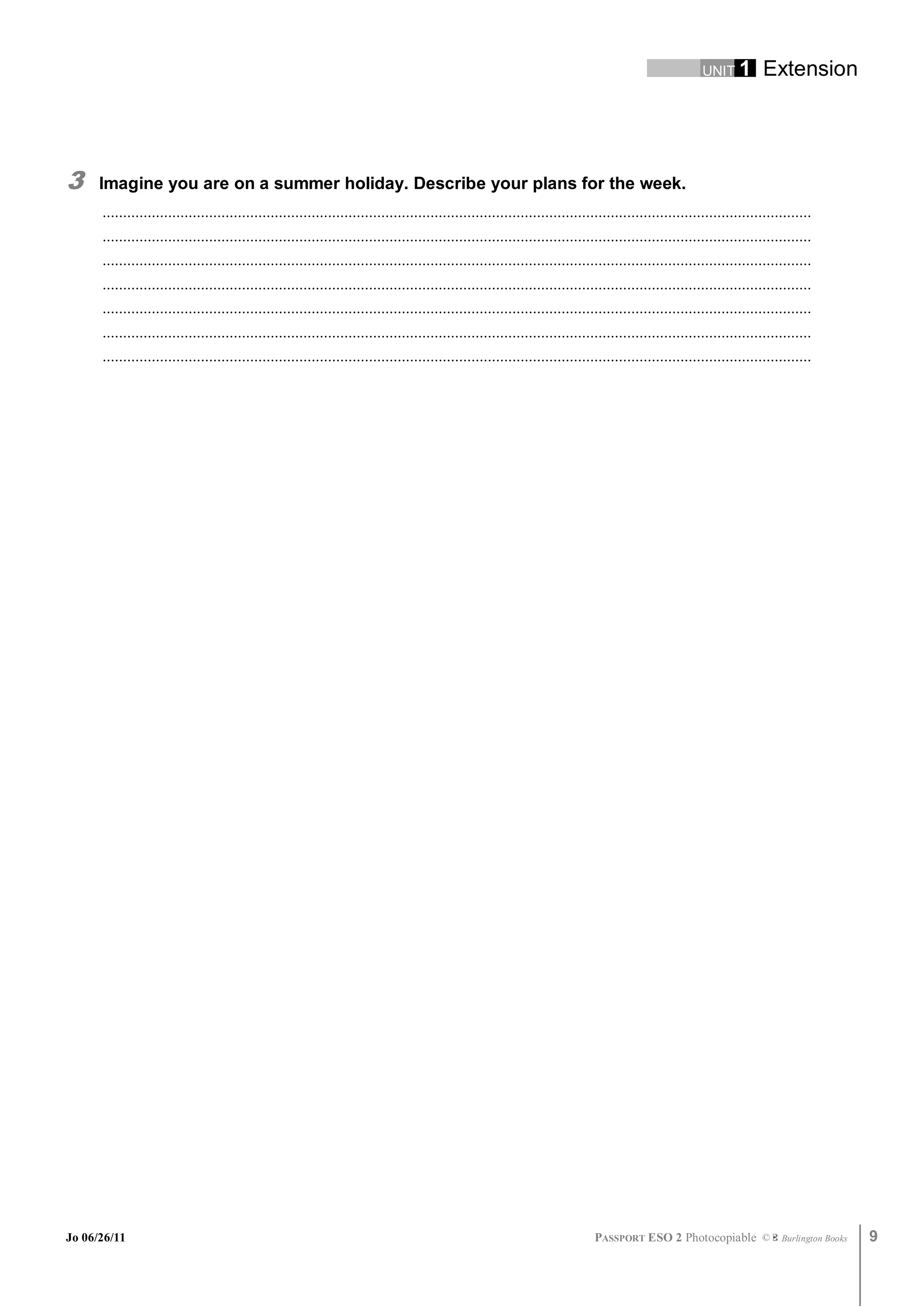 UNIT 1         Extension




3     Imagine you are on a summer holiday. Describe your plans for the week.
      .............................................................................................................................................................................
      .............................................................................................................................................................................
      .............................................................................................................................................................................
      .............................................................................................................................................................................
      .............................................................................................................................................................................
      .............................................................................................................................................................................
      .............................................................................................................................................................................




Jo 06/26/11                                                                                                                   PASSPORT ESO 2 Photocopiable ©               Burlington Books   9
 