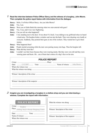 UNIT 1       Extension



1     Read the interview between Police Officer Darcy and the witness of a burglary, John Moore.
      Then complete the police report below with information from the dialogue.
      Darcy: Hello, I’m Police Officer Darcy. Are you John Moore?
      John:  Yes, I am.
      Darcy: Were you at Globe Bank this morning when two men entered with guns?
      John:  Yes, I was, and it was very frightening.
      Darcy: Can you tell me what happened?
      John:  I was standing next to the door. It was about 9 o’clock. I was talking to my girlfriend when we heard
             a loud noise. The burglars broke a window and ran into the bank. They were shouting very loudly at
             everyone. Suddenly, they pointed their guns at one of the workers. They wanted her to give them
             money.
      Darcy: What happened then?
      John: People started screaming while the men were putting money into bags. Then the burglars left.
      Darcy: What did they look like?
      John: I couldn’t see their faces because they were wearing masks. But they were very tall and they were
             wearing jeans and boots. Oh…one of them had a tattoo of a dog’s face on his arm.


                                                                        POLICE REPORT
         Crime: ..................................................................Place: ..................................................................
                              13/2/2007
         Date: .................................... Time: .................................... Name of witness: ............................  John Moore
         Where the witness was: ......................................................................................................................
         What the witness was doing: ...............................................................................................................
         ...........................................................................................................................................................
         Witness’ description of the crime: .......................................................................................................
         ...........................................................................................................................................................
         ...........................................................................................................................................................
         Witness’ description of the suspects: ...................................................................................................
         ...........................................................................................................................................................
         ...........................................................................................................................................................



2     Imagine you are investigating a burglary in a clothes shop and you are interviewing a
      witness. Complete the report with information.



                      POLICE REPORT                                                       What the witness was doing: .........................
                                                                                          ......................................................................
         Crime: ............................................................
                          burglary                                                        ......................................................................
         Place: .............................................................             Witness’ description of the crime: .................
                  clothing shop in Bonds Shopping Centre
         .......................................................................          ......................................................................
         Date: ......................... Time: .......................                    ......................................................................
         Name of witness: ............................................                    Witness’ description of the suspects: .............
         Where the witness was: ..................................                        ......................................................................
         .......................................................................          ......................................................................
         ..............................................................................
Jo 06/26/11                                                                                                        PASSPORT ESO 2 Photocopiable ©           Burlington Books   6
 