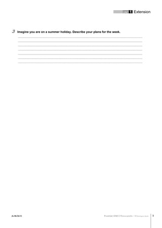 UNIT 1         Extension




3     Imagine you are on a summer holiday. Describe your plans for the week.
      .............................................................................................................................................................................
      .............................................................................................................................................................................
      .............................................................................................................................................................................
      .............................................................................................................................................................................
      .............................................................................................................................................................................
      .............................................................................................................................................................................
      .............................................................................................................................................................................




Jo 06/26/11                                                                                                                   PASSPORT ESO 2 Photocopiable ©               Burlington Books   9
 