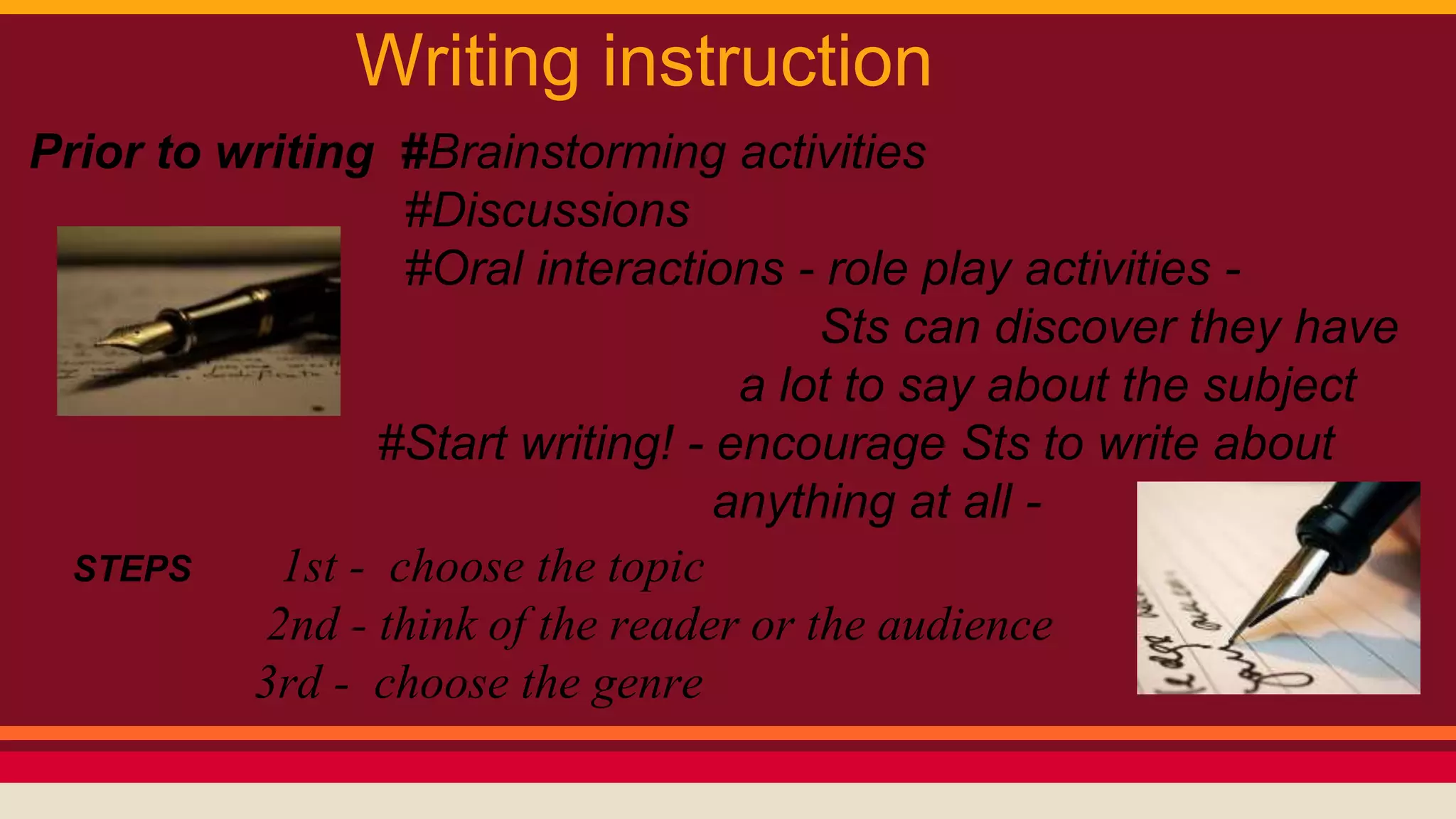 Writing instruction 
Prior to writing #Brainstorming activities 
#Discussions 
#Oral interactions - role play activities - 
Sts can discover they have 
a lot to say about the subject 
#Start writing! - encourage Sts to write about 
anything at all - 
STEPS 1st - choose the topic 
2nd - think of the reader or the audience 
3rd - choose the genre 
 
