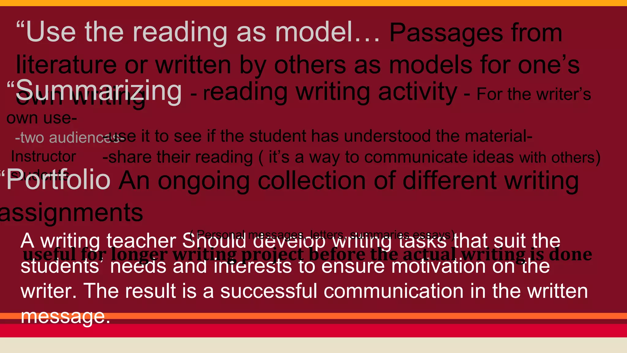 “Use the reading as model… Passages from 
literature or written by others as models for one’s 
“Sowunm wmraitirnizging - reading writing activity - For the writer’s 
own use- 
-two audiences- 
Instructor 
students 
-use it to see if the student has understood the material- 
-share their reading ( it’s a way to communicate ideas with others) 
“Portfolio An ongoing collection of different writing 
assignments 
( Personal messages, letters, summaries essays) 
A writing teacher Should develop writing tasks that suit the 
students’ needs and interests to ensure motivation on the 
writer. The result is a successful communication in the written 
message. 
useful for longer writing project before the actual writing is done 
 