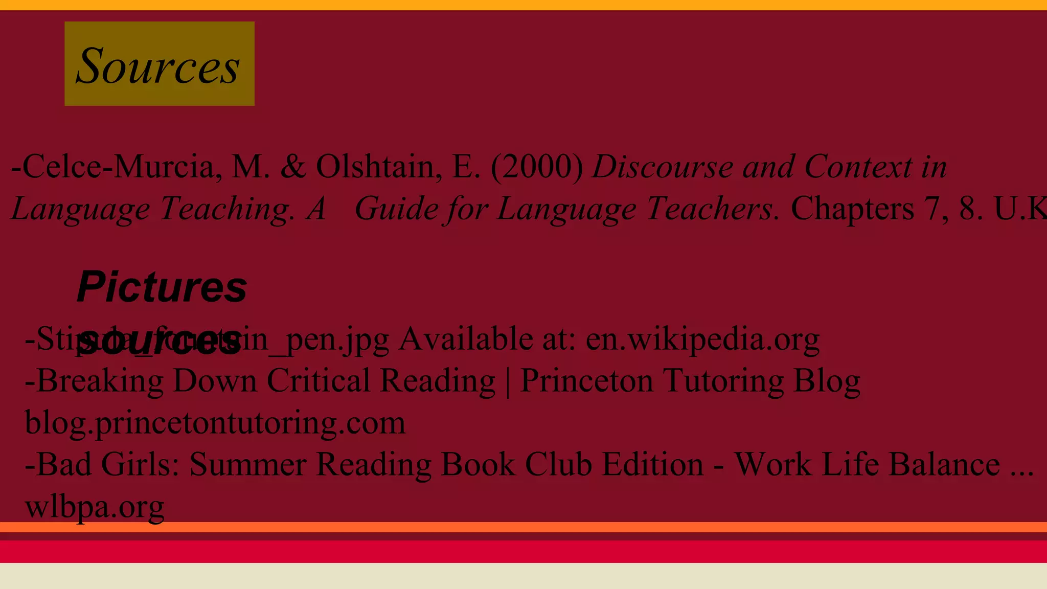 Sources 
-Celce-Murcia, M. & Olshtain, E. (2000) Discourse and Context in 
Language Teaching. A Guide for Language Teachers. Chapters 7, 8. U.K.: 
Pictures 
sources 
-Stipula_fountain_pen.jpg Available at: en.wikipedia.org 
-Breaking Down Critical Reading | Princeton Tutoring Blog 
blog.princetontutoring.com 
-Bad Girls: Summer Reading Book Club Edition - Work Life Balance ... 
wlbpa.org 
