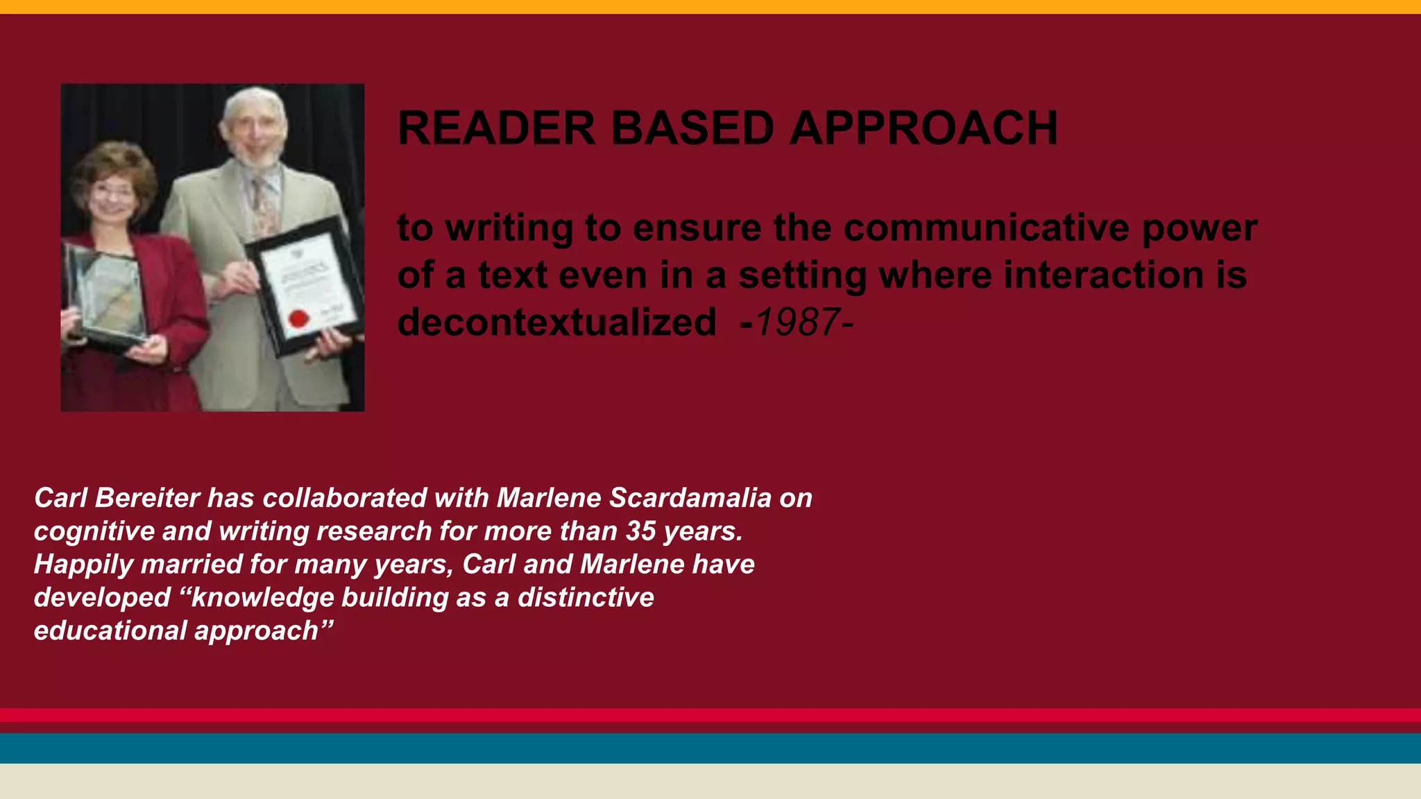 READER BASED APPROACH 
to writing to ensure the communicative power 
of a text even in a setting where interaction is 
decontextualized -1987- 
Carl Bereiter has collaborated with Marlene Scardamalia on 
cognitive and writing research for more than 35 years. 
Happily married for many years, Carl and Marlene have 
developed “knowledge building as a distinctive 
educational approach” 
 