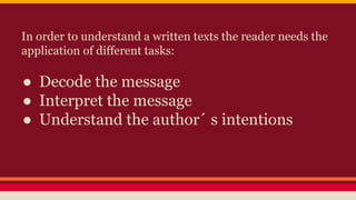 In order to understand a written texts the reader needs the 
application of different tasks: 
● Decode the message 
● Interpret the message 
● Understand the author´ s intentions 
 