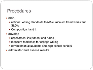 Procedures
 map
 national writing standards to MA curriculum frameworks and
SLO’s
 Composition I and II
 develop
 assessment instrument and rubric
 measure readiness for college writing
 developmental students and high school seniors
 administer and assess results
 