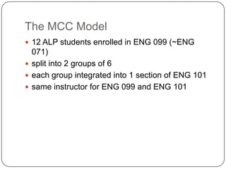 The MCC Model
 12 ALP students enrolled in ENG 099 (~ENG
071)
 split into 2 groups of 6
 each group integrated into 1 section of ENG 101
 same instructor for ENG 099 and ENG 101
 