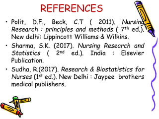 REFERENCES
• Polit, D.F., Beck, C.T ( 2011). Nursing
Research : principles and methods ( 7th ed.).
New delhi: Lippincott Williams & Wilkins.
• Sharma, S.K. (2017). Nursing Research and
Statistics ( 2nd ed.). India : Elsevier
Publication.
• Sudha, R.(2017). Research & Biostatistics for
Nurses (1st ed.). New Delhi : Jaypee brothers
medical publishers.
 