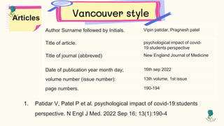 Vancouver style
Articles
1. Patidar V, Patel P et al. psychological impact of covid-19:students
perspective. N Engl J Med. 2022 Sep 16; 13(1):190-4
Author Surname followed by Initials. Vipin patidar, Pragnesh patel
Title of article. psychological impact of covid-
19:students perspective
Title of journal (abbreved) New England Journal of Medicine
Date of publication year month day; 16th sep 2022
volume number (issue number): 13th volume, 1st issue
page numbers. 190-194
 