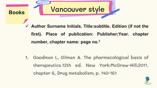 Vancouver style
 Author Surname Initials. Title:subtitle. Edition (if not the
first). Place of publication: Publisher;Year. chapter
number, chapter name: page no.1
1. Goodman L, Gilman A. The pharmacological basis of
therapeutics.12th ed. New York:McGraw-Hill;2011.
chapter 6, Drug metabolism; p. 140-161
Books
 