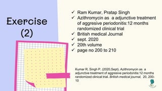 Exercise
(2)
 Ram Kumar, Pratap Singh
 Azithromycin as a adjunctive treatment
of aggresive periodonitis:12 months
randomized clinical trial
 British medical Journal
 sept. 2020
 20th volume
 page no 200 to 210
Kumar R, Singh P. (2020,Sept). Azithromycin as a
adjunctive treatment of aggresive periodonitis:12 months
randomized clinical trial. British medical journal, 20, 200-
10
 