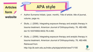 APA style
 Author Surname Initials. (year, month). Title of article. title of journal,
volume, page no.
 Stultz, J. (2006). Integrating exposure therapy and analytic therapy in
trauma treatment. American Journal of Orthopsychiatry, 76, 482-488.
doi:10.1037/0002-9432.76.4.482.
 Stultz, J. (2006). Integrating exposure therapy and analytic therapy in
trauma treatment. American Journal of Orthopsychiatry, 76, 482-488.
Retrieved from
http://ojs.lib.swin.edu.au/index.php/ejap/article/view/71/100
Articles
form
website
 