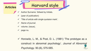 Harvard style
 Author Surname follwed by Initials.
 (year of publication)
 ‘Title of article with single quotaion mark’.
 Name of journal.
 volume. (issue),
 page no.
 Horowitz, L. M., & Post, D. L. (1981) ‘The prototype as a
construct in abnormal psychology’. Journal of Abnormal
Psychology. 90.(6), 575-585.
Articles
 