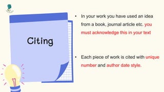 Citing
• In your work you have used an idea
from a book, journal article etc. you
must acknowledge this in your text
• Each piece of work is cited with unique
number and author date style.
 