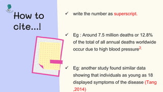 How to
cite...!
 write the number as superscript.
 Eg : Around 7.5 million deaths or 12.8%
of the total of all annual deaths worldwide
occur due to high blood pressure2.
 Eg: another study found similar data
showing that individuals as young as 18
displayed symptoms of the disease (Tang
,2014)
 