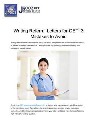 Writing Referral Letters for OET: 3
Mistakes to Avoid
Writing referral letters is an essential part of just about every healthcare professional’s life—which
is why it’s an integral part of the OET writing sub-test. So, polish up your referral-writing skills
during your training period.
Enroll in an OET review center in Quezon City to find out what you can expect out of this section
of the high-stakes exam. Take all the referral-writing exercises provided by your instructors
seriously. Avoid the following mistakes to enhance your letters and boost your chances of scoring
high in the OET writing- sub-test.
 