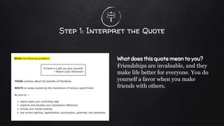 Step 1: Interpret the Quote
What does this quote mean to you?
Friendships are invaluable, and they
make life better for everyone. You do
yourself a favor when you make
friends with others.
 