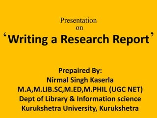 Presentation 
on 
‘Writing a Research Report’ 
Prepaired By: 
Nirmal Singh Kaserla 
M.A,M.LIB.SC,M.ED,M.PHIL (UGC NET) 
Dept of Library & Information science 
Kurukshetra University, Kurukshetra 
 