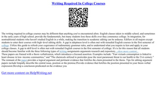 Writing Required In College Courses
The writing required in college courses may be different than anything you've encountered afore. English classes taken in middle school, and sometimes
in the early years of high school, provide the fundamentals, but many students lose these skills over they commence college. In integration, for
nontraditional students who haven't studied English in a while, making the transition to academic editing can be arduous. Edifiers in all majors except
students to enter their courses with high–level editing skills. A gap in adeptness level is often met with remedial English courses in the first semester of
college. Utilize this guide to refresh your cognizance of rudimentary grammar rules, and to understand what you require to ken and apply in your
college classes. A gap in skill level is often met with remedial English courses in the first semester of college. It's is for this reason that all students
should become familiar with the three following types of writing assignments arguments research and expository....show more content...
These papers are framed with a thesis verbalization, which introduces a focused assertion. Examples include: "Fast victuals consumption is linked to
heart disease in low–income communities," and "The chemicals utilized in pesticides pose the most paramount threat to our health in the 21st century."
The remnant of the paper provides a logical argument and pertinent evidence that fortifies the claim presented in the thesis. Tips for editing argument
papers include limpidly describe the central issue, position or the premise.Provide evidence that fortifies the position presented in your thesis verbal
expression.Develop a conclusion predicated on the evidence you
Get more content on HelpWriting.net
 