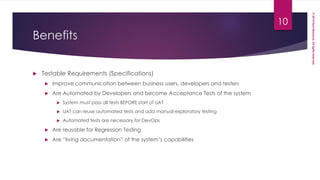 ©2014HaniMassoud.Allrightsreserved.
Benefits
 Testable Requirements (Specifications)
 Improve communication between business users, developers and testers
 Are Automated by Developers and become Acceptance Tests of the system
 System must pass all tests BEFORE start of UAT
 UAT can reuse automated tests and add manual exploratory testing
 Automated tests are necessary for DevOps
 Are reusable for Regression Testing
 Are “living documentation” of the system’s capabilities
10
 