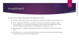 ©2014HaniMassoud.Allrightsreserved.
Investment
 Behaviour-driven Requirements (Specifications)
 Training – Behaviour-driven Development training, Developer tools training, etc.
 Tools – Selenium WebDriver, Jasmine, Protractor, etc. (most are free, open
source projects but commercial products are needed for Mainframe, Cobol
and other legacy applications, managing test data stores, etc.)
 Development - Additional development time and effort to build automated
tests
 Maintenance – Automated Specifications are code and require maintenance
along with other parts of the application.
11
 