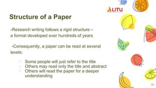 Structure of a Paper
-Research writing follows a rigid structure –
a format developed over hundreds of years
-Consequently, a paper can be read at several
levels:
○ Some people will just refer to the title
○ Others may read only the title and abstract
○ Others will read the paper for a deeper
understanding
10
 